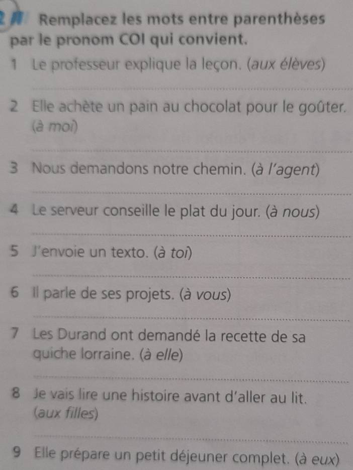 2 # Remplacez les mots entre parenthèses 
par le pronom COI qui convient. 
1 Le professeur explique la leçon. (aux élèves) 
_ 
2 Elle achète un pain au chocolat pour le goûter. 
(à moi) 
_ 
3 Nous demandons notre chemin. (à l'agent) 
_ 
4 Le serveur conseille le plat du jour. (à nous) 
_ 
5 J'envoie un texto. (à toi) 
_ 
6 Il parle de ses projets. (à vous) 
_ 
7 Les Durand ont demandé la recette de sa 
quiche lorraine. (à elle) 
_ 
8 Je vais lire une histoire avant d’aller au lit. 
(aux filles) 
_ 
9 Elle prépare un petit déjeuner complet. (à eux)