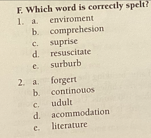 Which word is correctly spelt?
1. a. enviroment
b. comprehesion
c. suprise
d. resuscitate
e. surburb
2. a. forgert
b. continouos
c. udult
d. acommodation
e. literature