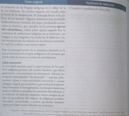 Texto original
Parafrasis de reducción
La situación de las lenguas indígenas es el reflejo de la (Completa la paráfrasis de reducción)
de sus hablantes. En muchas regiones del mundo están
al borde de la desaparición. El principal factor es la po-
lítica de los Estados. Algunos gobiernos han procurado
deliberadamente borrarlas del mapa, penalizando su uso,
como en América, por ejemplo, en las primeras épocas
del colonialismo. Otros países siguen negando hoy la
existencia de poblaciones indígenas en su territorio: sus
lenguas se ven relegadas a la condición de dialectos y es-
tán desvalorizadas en relación con los idiomas nacionales,
lo cual las condena a una muerte segura.
Pero el principal motivo de la dramática situación en la
que se encuentran las lenguas indígenas es la amenaza que
pende sobre la existencia misma de sus hablantes.
¿Qué amenazas?
La principal amenaza para la supervivencia de los pue-
blos indígenas proviene del cambio climático, que afecta
gravemente a sus economías de subsistencia. Además, los
proyectos denominados “de desarrollo” —represas, plan-
taciones, minas y otras actividades extractivas— causan
estragos, al igual que las políticas que combaten la diversi-
dad y fomentan la homogeneidad. Los Estados tienen una
mayor tendencia a penalizar las opiniones discordantes, y
la violación de derechos aumenta: somos testigos de un
alza sin precedentes del número de indígenas acosados,
detenidos, encarcelados e incluso ejecutados sumaría-
mente por haber osado defender sus territorios.
Degewa, Minnie (enero-marzo de 2019). ''Lenguas indígenas, conocimientos y esperanza'', en El Corres de la tonsos p ''
Dispomible en https://en.umesco.org/sites/default/files/cos 2019 1.an pif(Comultado el 30 d mom e 