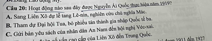 Dang Lão động My .
Câu 20: Hoạt động nào sau đây được Nguyễn Ái Quốc thực hiện năm 1919?
A. Sang Liên Xô dự lễ tang Lê-nin, nghiên cứu chủ nghĩa Mác.
B. Tham dự Đại hội Tua, bỏ phiếu tán thành gia nhập Quốc tế ba.
C. Gửi bản yêu sách của nhân dân An Nam đến hội nghị Véc-xai.
ố vấn cao cấp của Liên Xô đến Trung Quốc.
Jạn 1911 đến 1927