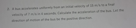 A bus accelerates uniformly from an initial velocity of 15 m/s to a final 
velocity of 7 m/s in 4 seconds. Calculate the acceleration of the bus. Let the 
direction of motion of the bus be the positive direction.