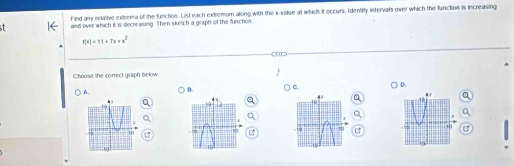 Find any relative extrema of the function. List each extremum along with the x -value at which it occurs. Identify intervals over which the function is increasing
and over which it is decreasing. Then sketch a graph of the function.
f(x)=11+7x+x^2
Choose the correct graph below
D.
A.
B.
C.