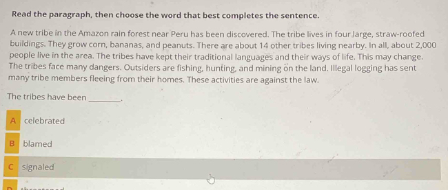 Read the paragraph, then choose the word that best completes the sentence.
A new tribe in the Amazon rain forest near Peru has been discovered. The tribe lives in four large, straw-roofed
buildings. They grow corn, bananas, and peanuts. There are about 14 other tribes living nearby. In all, about 2,000
people live in the area. The tribes have kept their traditional languages and their ways of life. This may change.
The tribes face many dangers. Outsiders are fishing, hunting, and mining on the land. Illegal logging has sent
many tribe members fleeing from their homes. These activities are against the law.
The tribes have been _.
A celebrated
B blamed
C signaled