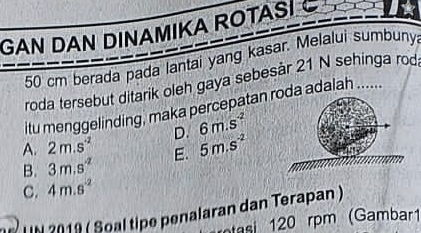 GAN DAN DINAMIKA ROTASI
50 cm berada pada lantai yang kasar. Melalui sumbuny
roda tersebut ditarik oleh gaya sebesår 21 N sehinga rod
itu menggelinding, maka percepatan roda adalah ......
A. 2m.s^(-2) D. 6m.s^(-2)
B. 3m.s^(-2) E. 5m.s^(-2)
C. 4m.s^(-2)
U N 2019 ( Soal tipe penalaran dan Terapan )
tasi 120 rpm (Gambar1