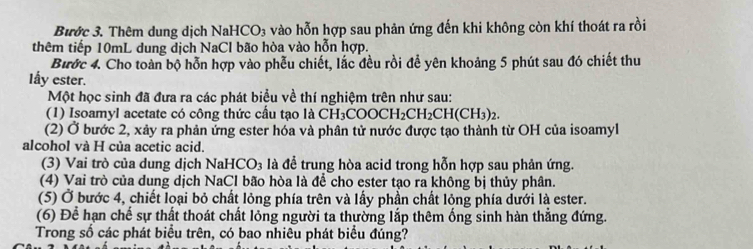 Bước 3. Thêm dung dịch NaHCO₃ vào hỗn hợp sau phản ứng đến khi không còn khí thoát ra rồi 
thêm tiếp 10mL dung dịch NaCl bão hòa vào hỗn hợp. 
Bước 4. Cho toàn bộ hỗn hợp vào phễu chiết, lắc đều rồi để yên khoảng 5 phút sau đó chiết thu 
lẩy ester. 
Một học sinh đã đưa ra các phát biểu về thí nghiệm trên như sau: 
(1) Isoamyl acetate có công thức cầu tạo là CH_3COOCH_2CH_2CH(CH_3)_2. 
(2) Ở bước 2, xảy ra phản ứng ester hóa và phân tử nước được tạo thành từ OH của isoamyl 
alcohol và H của acetic acid. 
(3) Vai trò của dung dịch NaHC ) à là để trung hòa acid trong hỗn hợp sau phản ứng. 
(4) Vai trò của dung dịch NaCl bão hòa là để cho ester tạo ra không bị thủy phân. 
(5) Ở bước 4, chiết loại bỏ chất lỏng phía trên và lấy phần chất lỏng phía dưới là ester. 
(6) Để hạn chế sự thất thoát chất lỏng người ta thường lắp thêm ống sinh hàn thẳng đứng. 
Trong số các phát biểu trên, có bao nhiêu phát biểu đúng?