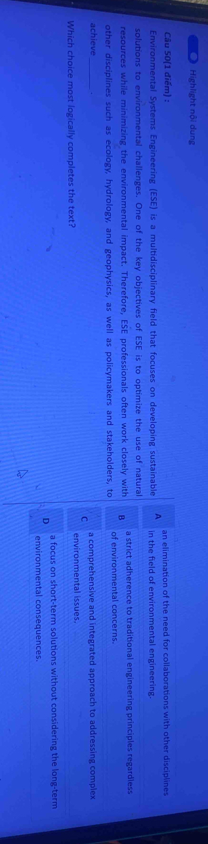 Highlight nội dung
Câu 50(1 điểm) : an elimination of the need for collaborations with other disciplines
Environmental Systems Engineering (ESE) is a multidisciplinary field that focuses on developing sustainable A in the field of environmental engineering.
solutions to environmental challenges. One of the key objectives of ESE is to optimize the use of natural
resources while minimizing the environmental impact. Therefore, ESE professionals often work closely with B a strict adherence to traditional engineering principles regardless
other disciplines such as ecology, hydrology, and geophysics, as well as policymakers and stakeholders, to of environmental concerns.
achieve_
a comprehensive and integrated approach to addressing complex
Which choice most logically completes the text? environmental issues.
a focus on short-term solutions without considering the long-term
environmental consequences.