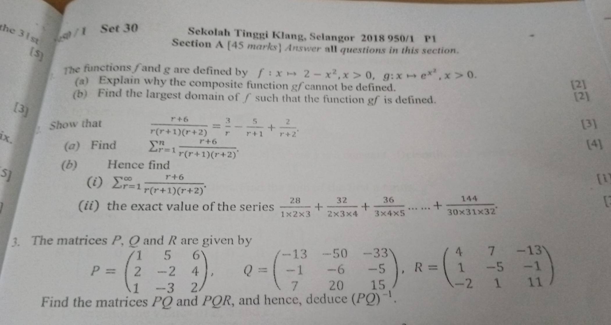 the 31s / 1 Set 30 
Sekolah Tinggi Klang, Selangor 2018 950/1 P1 
Section A [45 marks] Answer all questions in this section. 
[$] 
The functions / and g are defined by f:xto 2-x^2, x>0, g:xto e^(x^2), x>0. 
(a) Explain why the composite function gf cannot be defined. 
[2] 
(b) Find the largest domain of ∫ such that the function gf is defined. [2] 
[3]
 (r+6)/r(r+1)(r+2) = 3/r - 5/r+1 + 2/r+2 . 
Show that [3] 
ix. 
(a) Find [4]
sumlimits _(r=1)^n (r+6)/r(r+1)(r+2) . 
(b) Hence find 
S] 
(i) sumlimits  underline(r=1)^(∈fty) (r+6)/r(r+1)(r+2) . 
[1] 
(ii) the exact value of the series  28/1* 2* 3 + 32/2* 3* 4 + 36/3* 4* 5 ......+ 144/30* 31* 32 . 
3. The matrices P, Q and R are given by
P=beginpmatrix 1&5&6 2&-2&4 1&-3&2endpmatrix , Q=beginpmatrix -13&-50&-33 -1&-6&-5 7&20&15endpmatrix , R=beginpmatrix 4&7&-13 1&-5&-1 -2&1&11endpmatrix
Find the matrices PQ and PQR , and hence, deduce (PQ)^-1.