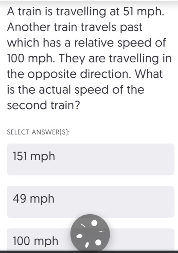 A train is travelling at 51 mph.
Another train travels past
which has a relative speed of
100 mph. They are travelling in
the opposite direction. What
is the actual speed of the
second train?
SELECT ANSWER[S]:
151 mph
49 mph
100 mph