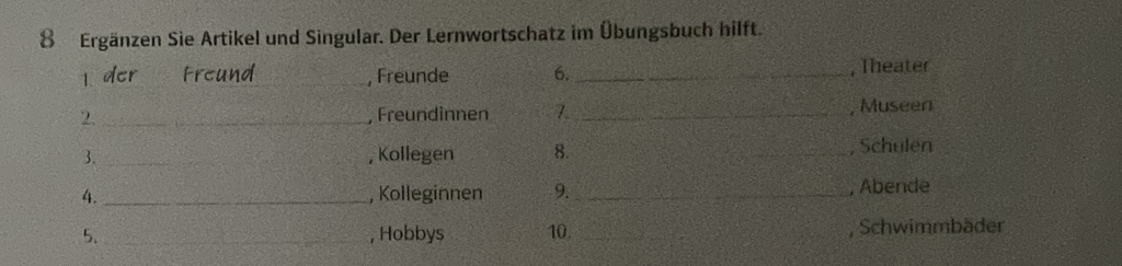 Ergänzen Sie Artikel und Singular. Der Lernwortschatz im Übungsbuch hilft. 
l der Freund_ , Freunde 6. _, Theater 
2 _, Freundinnen 7. _, Museen 
3. _, Kollegen 8. _, Schulen 
4. _, Kolleginnen 9._ , Abende 
5. _, Hobbys 10. __, Schwimmbäder