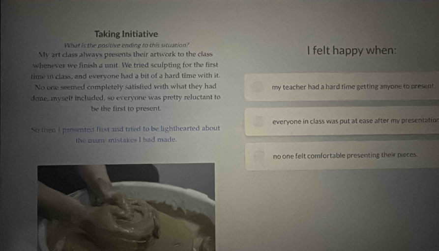 Taking Initiative
What is the positive ending to this situation?
My art class always presents their artwork to the class I felt happy when:
whenever we finish a unit. We tried sculpting for the first
time in class, and everyone had a bit of a hard time with it.
No one seemed completely satisfied with what they had my teacher had a hard time getting anyone to present .
done, myself included, so everyone was pretty reluctant to
be the first to present.
everyone in class was put at ease after my presentation
So then I presented first and tried to be lighthearted about
the many mistakes I had made.
no one felt comfortable presenting their pieces.