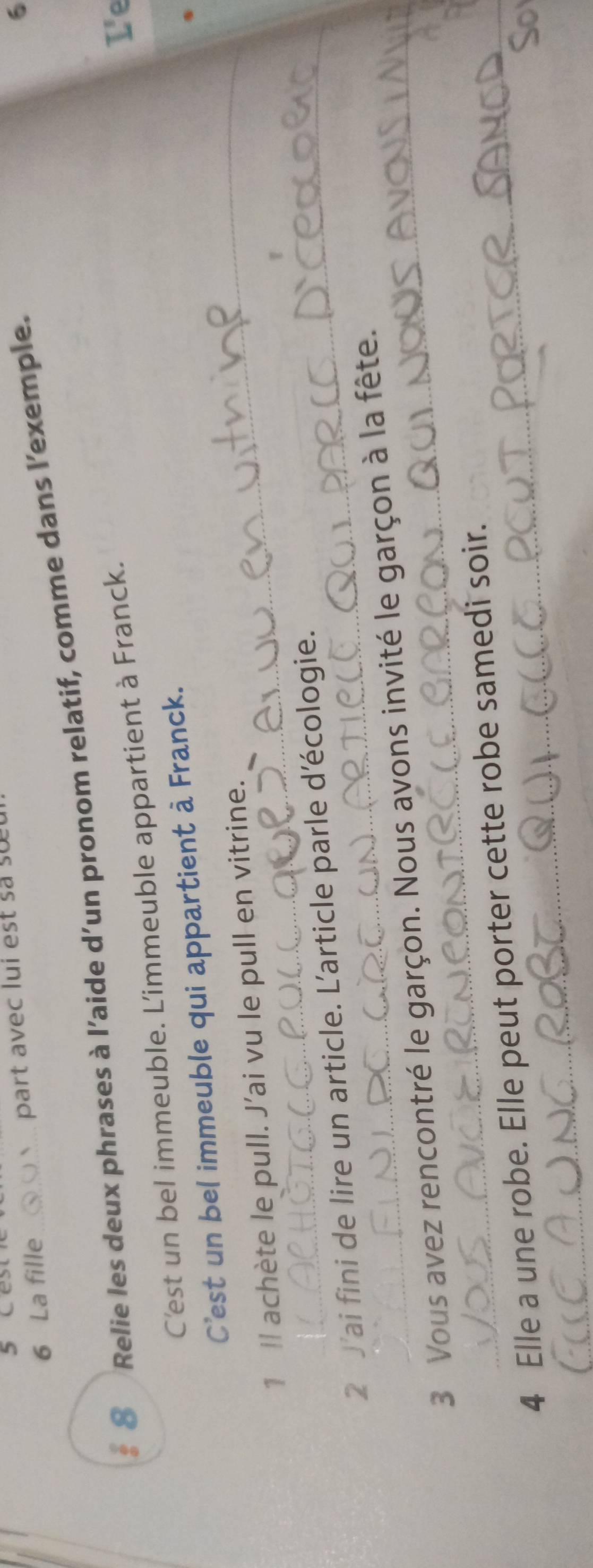 La fille part avec lui est s s 
# 8 Relie les deux phrases à l’aide d’un pronom relatif, comme dans l’exemple. 
6 
C'est un bel immeuble. L'immeuble appartient à Franck. 
L'e 
_ 
C'est un bel immeuble qui appartient à Franck. 
1 Il achète le pull. J’ai vu le pull en vitrine. 
2 J'ai fini de lire un article. L'article parle d'écologie. 
3 Vous avez rencontré le garçon. Nous avons invité le garçon à la fête. 
4 Elle a une robe. Elle peut porter cette robe samedi soir. 
So