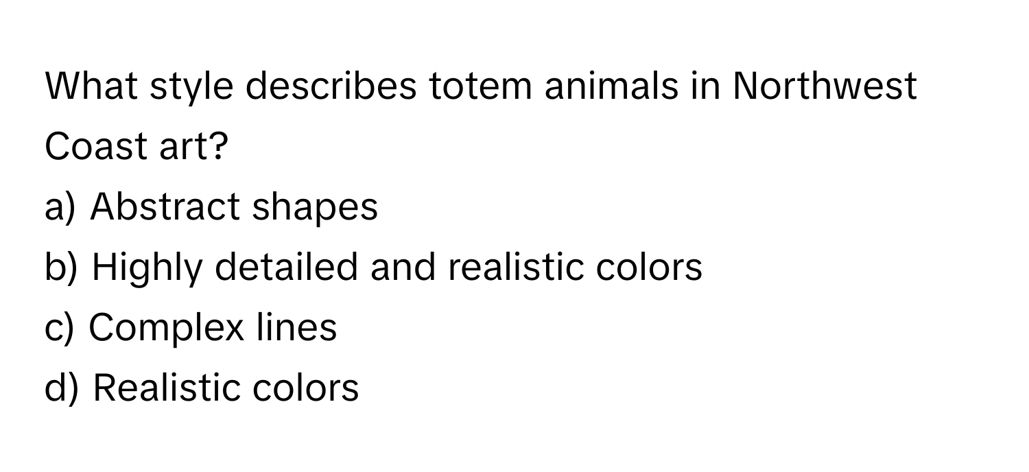 What style describes totem animals in Northwest Coast art?

a) Abstract shapes 
b) Highly detailed and realistic colors 
c) Complex lines 
d) Realistic colors