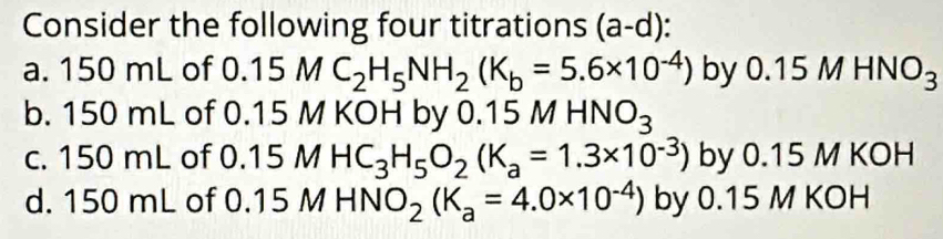 Consider the following four titrations (a-d)
a. 150 mL of 0.15MC_2H_5NH_2(K_b=5.6* 10^(-4)) by 0. 15MHNO_3
b. 150 mL of 0.15 M KOH by 0.15 MHNO_3
c. 150 mL of 0. 15MHC_3H_5O_2(K_a=1.3* 10^(-3)) by 0.15 M KOH 
d. 150 mL of 0.15 M HN O_2(K_a=4.0* 10^(-4)) by 0.15 M KOH