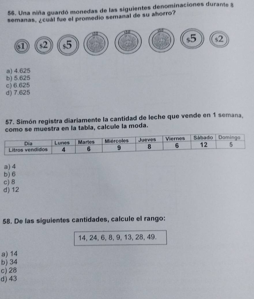 Una niña guardó monedas de las siguientes denominaciones durante 8
semanas, ¿cuál fue el promedio semanal de su ahorro?
$5
$1 $2 $5 $2
a) 4.625
b) 5.625
c) 6.625
d) 7.625
57. Simón registra diariamente la cantidad de leche que vende en 1 semana,
como se muestra en la tabla, calcule la moda.
a) 4
b) 6
c) 8
d) 12
58. De las siguientes cantidades, calcule el rango:
14, 24, 6, 8, 9, 13, 28, 49.
a) 14
b) 34
c) 28
d) 43