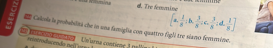 mme
una femmina d. Tre femmine
[a. 1/8 ;b. 3/8 ;c.  3/8 ;d. 1/8 ]
* Calcola la probabilità che in una famiglia con quattro figli tre siano femmine.
145 ESERCIZIO GUIDATO Un'urna contiene 3 palli
reintroducendo nell’urn