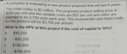 A company is evaluating a new product proposal that will last 6 years.
The initial outlay is $2 million. The proposed product selling price is
$220 per unit and the variable costs are $55 per unit and sales are
planned to be 2,750 units each year. The incremental cash fixed costs
for the product will be $3,750 per annum.
What is the NPV of this project if the cost of capital is 10%?
A $40,250
B - $40,250
C $190,600
D - $190,600