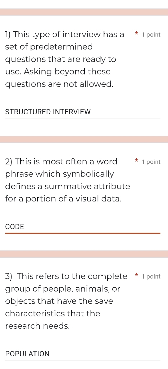 This type of interview has a * 1 point 
set of predetermined 
questions that are ready to 
use. Asking beyond these 
questions are not allowed. 
STRUCTURED INTERVIEW 
2) This is most often a word 1 point 
phrase which symbolically 
defines a summative attribute 
for a portion of a visual data. 
CODE 
3) This refers to the complete * 1 point 
group of people, animals, or 
objects that have the save 
characteristics that the 
research needs. 
POPULATION