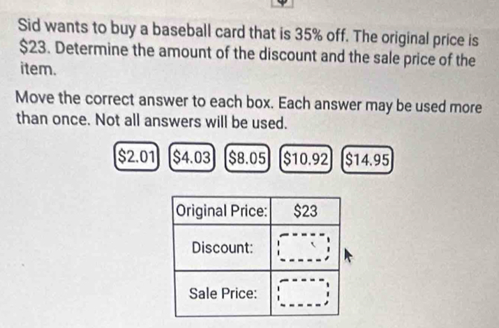 Sid wants to buy a baseball card that is 35% off. The original price is
$23. Determine the amount of the discount and the sale price of the
item.
Move the correct answer to each box. Each answer may be used more
than once. Not all answers will be used.
$2.01 $4.03 $8.05 $10.92 $14.95