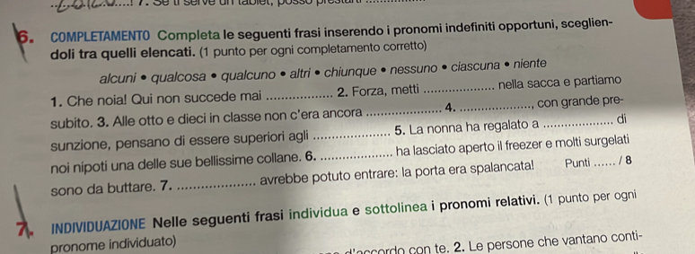 COMPLETAMENTO Completa le seguenti frasi inserendo i pronomi indefiniti opportuni, sceglien- 
doli tra quelli elencati. (1 punto per ogni completamento corretto) 
alcuni • qualcosa • qualcuno • altri • chiunque • nessuno • ciascuna • niente 
1. Che noia! Qui non succede mai _2. Forza, metti _nella sacca e partiamo 
subito. 3. Alle otto e dieci in classe non c'era ancora _4. _con grande pre- 
sunzione, pensano di essere superiori agli _5. La nonna ha regalato a di 
noi nipoti una delle sue bellissime collane. 6. _ha lasciato aperto il freezer e molti surgelati 
sono da buttare. 7. _avrebbe potuto entrare: la porta era spalancata! Punti ...... / 8 
7. INDIVIDUAZIONE Nelle seguenti frasi individua e sottolinea i pronomi relativi. (1 punto per ogni 
pronome individuato) 
d'accordo con te. 2. Le persone che vantano conti-