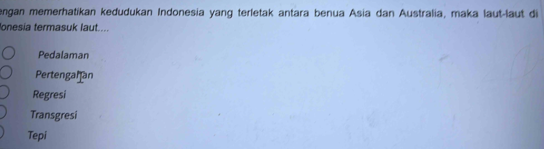 engan memerhatikan kedudukan Indonesia yang terletak antara benua Asia dan Australia, maka laut-laut di
Ionesia termasuk laut....
Pedalaman
Pertengahan
Regresi
Transgresi
Tepi