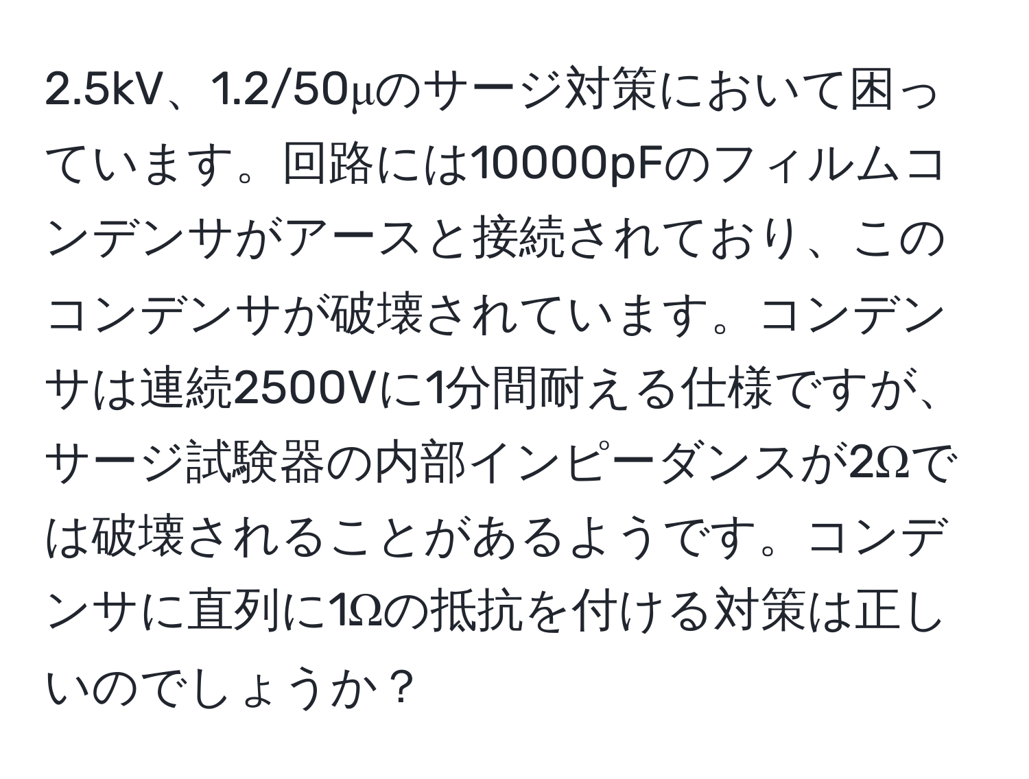 2.5kV、1.2/50μのサージ対策において困っています。回路には10000pFのフィルムコンデンサがアースと接続されており、このコンデンサが破壊されています。コンデンサは連続2500Vに1分間耐える仕様ですが、サージ試験器の内部インピーダンスが2Ωでは破壊されることがあるようです。コンデンサに直列に1Ωの抵抗を付ける対策は正しいのでしょうか？