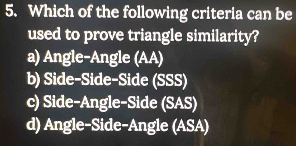 Which of the following criteria can be
used to prove triangle similarity?
a) Angle-Angle (AA)
b) Side-Side-Side (SSS)
c) Side-Angle-Side (SAS)
d) Angle-Side-Angle (ASA)