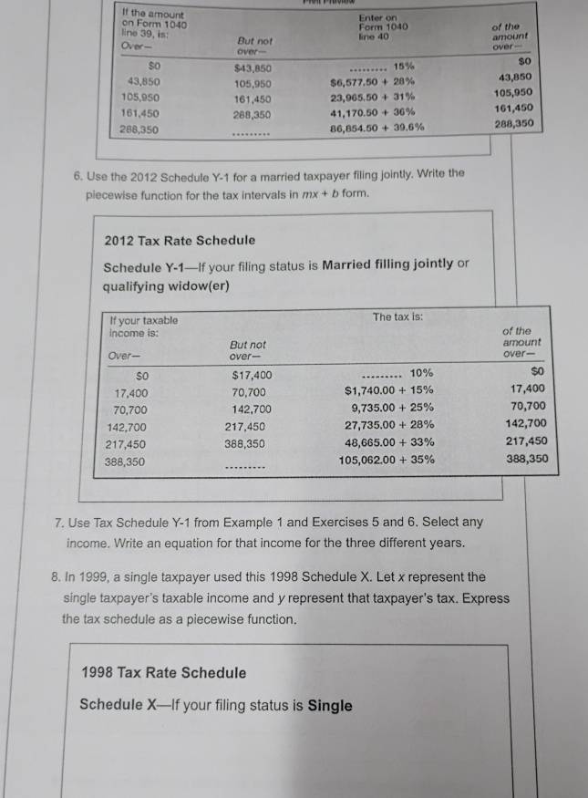 Use the 2012 Schedule Y-1 for a married taxpayer filing jointly. Write the
piecewise function for the tax intervals in mx+b form.
2012 Tax Rate Schedule
Schedule Y-1—If your filing status is Married filling jointly or
qualifying widow(er)
7. Use Tax Schedule Y-1 from Example 1 and Exercises 5 and 6. Select any
income. Write an equation for that income for the three different years.
8. In 1999, a single taxpayer used this 1998 Schedule X. Let x represent the
single taxpayer's taxable income and y represent that taxpayer's tax. Express
the tax schedule as a piecewise function.
1998 Tax Rate Schedule
Schedule X—If your filing status is Single