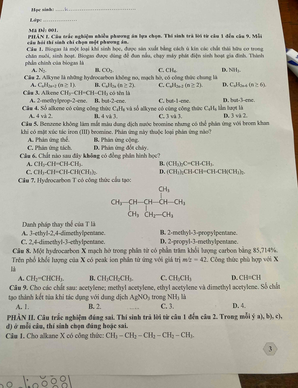 Học sinh:
_
Lớp:_
Mã Đề: 001.
PHÀN I. Câu trắc nghiệm nhiều phương án lựa chọn. Thí sinh trả lời từ câu 1 đến câu 9. Mỗi
câu hỏi thí sinh chỉ chọn một phương án.
Câu 1. Biogas là một loại khí sinh học, được sản xuất bằng cách ủ kín các chất thải hữu cơ trong
chăn nuôi, sinh hoạt. Biogas được dùng để đun nấu, chạy máy phát điện sinh hoạt gia đình. Thành
phần chính của biogas là
A. N_2. B. CO_2. C. CH_4. D. NH_3.
Câu 2. Alkyne là những hydrocarbon không no, mạch hở, có công thức chung là
A. C_nH_2n+2(n≥ 1). B. C_nH_2n(n≥ 2). C. C_nH_2n-2(n≥ 2). D. C_nH_2n-6(n≥ 6).
Câu 3. Alkene CH_3-CH=CH-CH_3 có tên là
A. 2-methylprop-2-ene. B. but-2-ene. C. but-1-ene. D. but-3-ene.
Câu 4. Số alkene có cùng công thức C_4H_8 và số alkyne có cùng công thức C_4H_6 lần lượt là
A. 4 và 2. B. 4 và 3. C. 3 và 3. D. 3 và 2.
Câu 5. Benzene không làm mất màu dung dịch nước bromine nhưng có thể phản ứng với brom khan
khi có mặt xúc tác iron (III) bromine. Phản ứng này thuộc loại phản ứng nào?
A. Phản ứng thế. B. Phản ứng cộng.
C. Phản ứng tách. D. Phản ứng đốt cháy.
Câu 6. Chất nào sau đây không có đồng phân hình học?
A. CH_3-CH=CH-CH_3. B. (CH_3)_2C=CH-CH_3.
C. CH_3-CH=CH-CH(CH_3)_2. D. (CH_3)_2CH-CH=CH-CH(CH_3)_2.
Câu 7. Hydrocarbon T có công thức cấu tạo:
Danh pháp thay thế của T là
A. 3-ethyl-2,4-dimethylpentane. B. 2-methyl-3-propylpentane.
C. 2,4-dimethyl-3-ethylpentane. D. 2-propyl-3-methylpentane.
Câu 8. Một hydrocarbon X mạch hở trong phân tử có phần trăm khối lượng carbon bằng 85,714%.
Trên phổ khối lượng của X có peak ion phân tử ứng với giá trị m/z=42. Công thức phù hợp với X
là
A. CH_2=CHCH_3. B. CH_3CH_2CH_3. C. CH_3CH_3 D. CHequiv CH
Câu 9. Cho các chất sau: acetylene; methyl acetylene, ethyl acetylene và dimethyl acetylene. Số chất
tạo thành kết tủa khi tác dụng với dung dịch AgNO_3 trong NH_3 1: à
A. 1. B. 2. C. 3. D. 4.
PHÀN II. Câu trắc nghiệm đúng sai. Thí sinh trả lời từ câu 1 đến câu 2. Trong mỗi ý a), b), c),
d) ở mỗi câu, thí sinh chọn đúng hoặc sai.
Câu 1. Cho alkane X có công thức: CH_3-CH_2-CH_2-CH_2-CH_3.
3