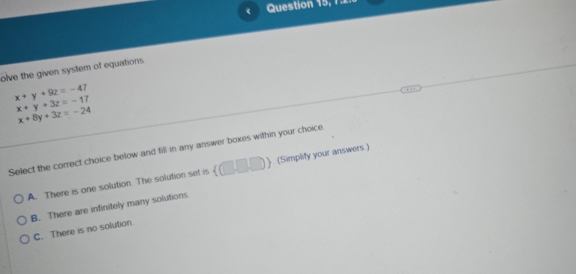 《 Question 15, 7.2.
olve the given system of equations.
x+y+9z=-47
x+y+3z=-17
x+8y+3z=-24
Select the correct choice below and fill in any answer boxes within your choice
A. There is one solution. The solution set is  (□ ,□ ,□ ). (Simplify your answers.)
B. There are infinitely many solutions
C. There is no solution.