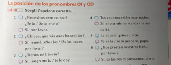 La posición de los pronombres OI y OD 
18 . Scegli l'opzione corretta. 
1 ¿Necesitas este correo? 4 Tus zapatos están muy sucios. 
¿Te lo / Se lo envio? Sí, ahora mismo me los / te los 
Si, por favor. quito. 
2 ¿Chicos, queréis unos bocadillos? 5 La abuela quiere un té. 
Si, mamá. ¿Nos los / Os las haces. Yo se la / se lo preparo, papá. 
6 
por favor? ¿Nos prestáis vuestras bicis, 
3 ¿Tienes mi libreta? por favor? 
Si, luego me la / te la doy. Si, os las /os la prestamos, claro.