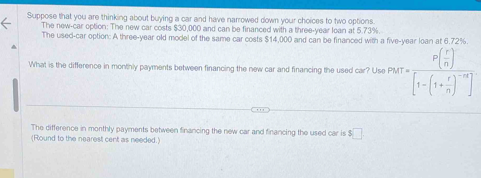 Suppose that you are thinking about buying a car and have narrowed down your choices to two options. 
The new-car option: The new car costs $30,000 and can be financed with a three-year loan at 5.73%. 
The used-car option: A three-year old model of the same car costs $14,000 and can be financed with a five-year loan at 6.72%. 
What is the difference in monthly payments between financing the new car and financing the used car? Use P(t)=frac P( r/n )[1-(1+ r/n )^-n]
The difference in monthly payments between financing the new car and financing the used car is $□. 
(Round to the nearest cent as needed.)