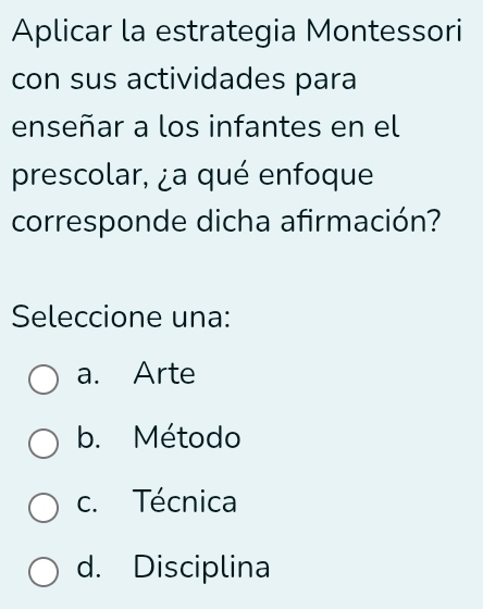 Aplicar la estrategia Montessori
con sus actividades para
enseñar a los infantes en el
prescolar, ¿a qué enfoque
corresponde dicha afirmación?
Seleccione una:
a. Arte
b. Método
c. Técnica
d. Disciplina