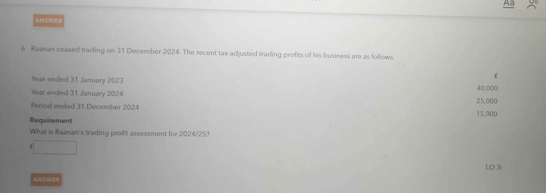 Aa
ANSWER
6 Raanan ceased trading on 31 December 2024. The recent tax-adjusted trading profits of his business are as follows.
Year ended 31 January 2023
£
40,000
Year ended 31 January 2024
25,000
Period ended 31 December 2024
15,000
Requirement
What is Raanan's trading profit assessment for 2024/25?
£□
LO 3i
ANSWER