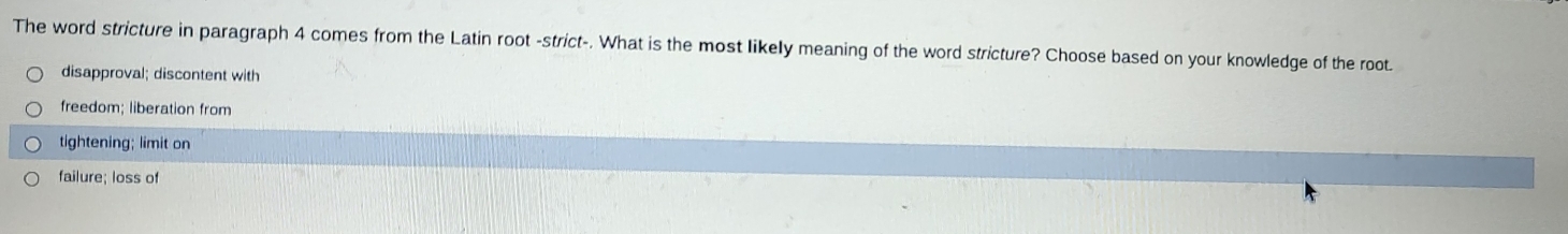 The word stricture in paragraph 4 comes from the Latin root -strict-. What is the most likelly meaning of the word stricture? Choose based on your knowledge of the root.
disapproval; discontent with
freedom; liberation from
tightening; limit on
failure; loss of
