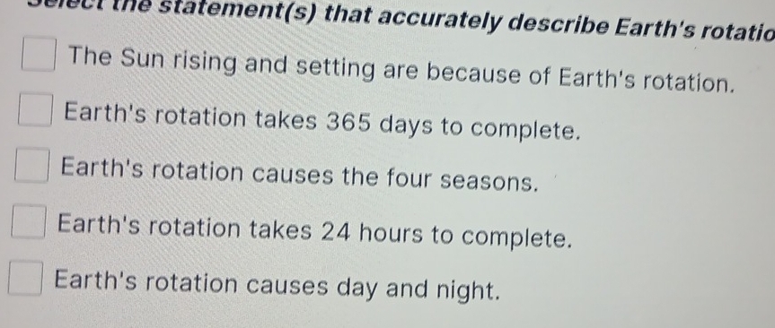 ect the statement(s) that accurately describe Earth's rotatio
The Sun rising and setting are because of Earth's rotation.
Earth's rotation takes 365 days to complete.
Earth's rotation causes the four seasons.
Earth's rotation takes 24 hours to complete.
Earth's rotation causes day and night.