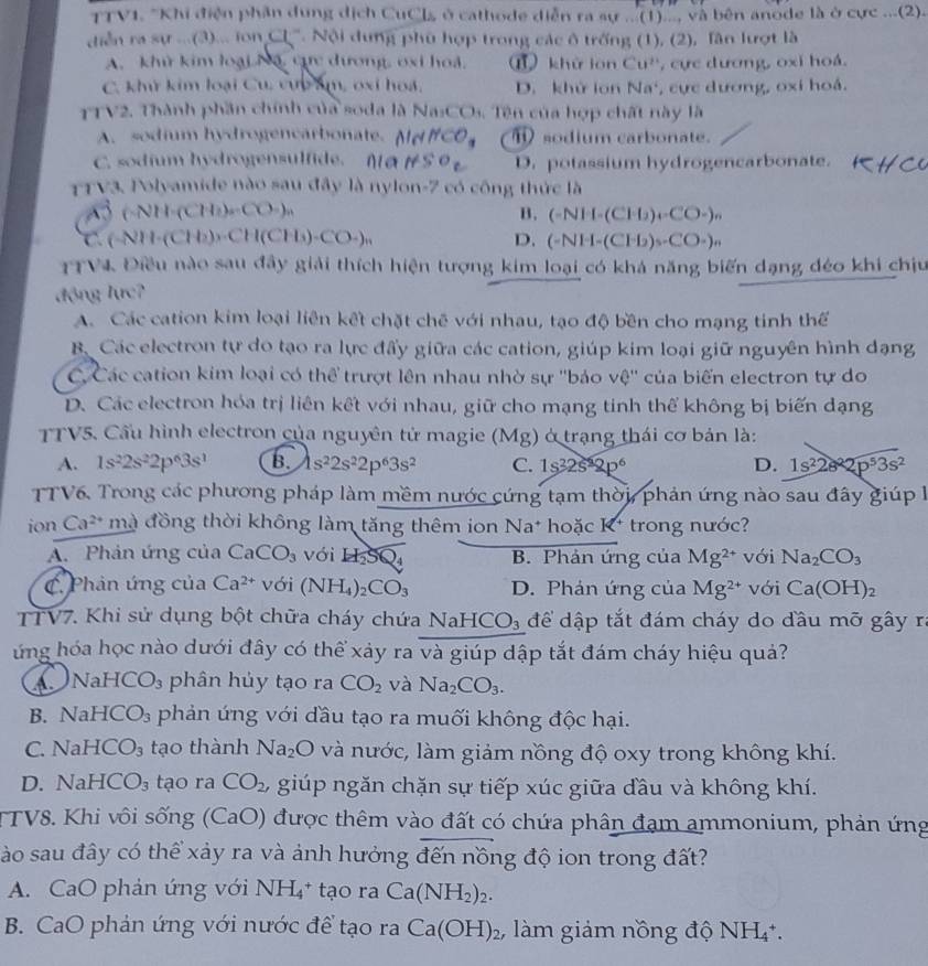 TTV1. "Khi điện phần dung dịch CuCls ở cathode diễn ra sự ...(1)..., và bên anode là ở cực ...(2).
diễn ra sự ...(3)... ion Cl^-. Nội dung phù hợp trong các ô trống (1), (2), lần lượt là
A. khử kim loại Nã, cực dương, oxi hoà. ⑥ khù lon Cu^(2+) , cực dương, oxi hoá.
C. khử kim loại Cu, vực âm, oxi hoá, D. khử lon Na^2 ,  cực dương, oxi hoá.
TTV2. Thành phần chính của soda là Na_3CO_3.  Tê n của hợp chất này là
A. sodium hydrogencarbonate. HCO_3 ⑪ sodium carbonate.
C. sodium hydrogensulfide. nl D. potassium hydrogencarbonate.
TTV3. Polyamide nào sau đây là nylon-7 có công thức là
(-NH· (CH_2)=CO_2)_n
B. (-NH-(CH_2)_4-CO-)_n
C (-NH-(CH_2))· CH(CH_3)CO-)_n
D. (-NH-(CFD)_3-CO-)_n
TTVI Điều nào sau đầy giải thích hiện tượng kim loại có khả năng biến dạng đéo khi chịu
động lực?
A. Các cation kim loại liên kết chặt chế với nhau, tạo độ bền cho mạng tinh thể
B. Các electron tự do tạo ra lực đấy giữa các cation, giúp kim loại giữ nguyên hình dạng
C Các cation kim loại có thể trượt lên nhau nhờ sự ''bảo vệ'' của biến electron tự do
D. Các electron hóa trị liên kết với nhau, giữ cho mạng tinh thể không bị biến dạng
TTV5. Cầu hình electron của nguyên tử magie (Mg) ở trạng thái cơ bản là:
A. 1s^22s^22p^63s^1 B. 1s^22s^22p^63s^2 C. 1s^22s^22p^6 D. 1s^22s^22p^53s^2
TTV6. Trong các phương pháp làm mềm nước cứng tạm thời, phản ứng nào sau đây giúp 
ion Ca^(2+)n đà đồng thời không làm tăng thêm ion Na* hoặc K* trong nước?
A. Phản ứng của CaCO_3 với H_2SQ_4 B. Phản ứng của Mg^(2+) với Na_2CO_3
C. Phản ứng của Ca^(2+) với (NH_4)_2CO_3 D. Phản ứng của Mg^(2+) với Ca(OH)_2
TTV7. Khi sử dụng bột chữa cháy chứa NaHCO_3 để dập tắt đám cháy do đầu mỡ gây ra
ứng hóa học nào dưới đây có thể xảy ra và giúp dập tắt đám cháy hiệu quả?
A Nai HCO_3 phân hủy tạo ra CO_2 và Na_2CO_3.
B. Nal -ICO_3 phản ứng với đầu tạo ra muối không độc hại.
C. NaHCO_3 tạo thành Na_2O và nước, làm giảm nồng độ oxy trong không khí.
D. N HCO_3 tạo ra CO_2 , giúp ngăn chặn sự tiếp xúc giữa đầu và không khí.
TTV8. Khi vôi sống (CaO) được thêm vào đất có chứa phân đạm ammonium, phản ứng
Sào sau đây có thể xảy ra và ảnh hưởng đến nồng độ ion trong đất?
A. CaO phản ứng với NH_4^(+taora Ca(NH_2))_2.
B. CaO phản ứng với nước để tạo ra Ca(OH)_2 , làm giảm nồng độ NH₄*.