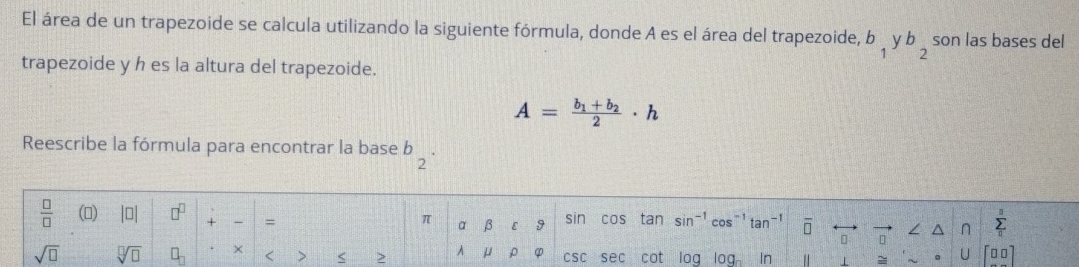 El área de un trapezoide se calcula utilizando la siguiente fórmula, donde A es el área del trapezoide, b_1yb_2 son las bases del 
trapezoide y h es la altura del trapezoide.
A=frac b_1+b_22· h
Reescribe la fórmula para encontrar la base b_2·
 □ /□   () beginvmatrix □ endvmatrix □^(□) + = a β ε 9 sin cos tan sin-1 cos^(-1)tan^(-1) overline □  n n sumlimits _0^((_ n))
π
sqrt(□ ) sqrt[□](□ ) □ _□  × < > < 2 A μ ρ φ csc sec cot log l 0a 1 In 1 = 。 U □ □