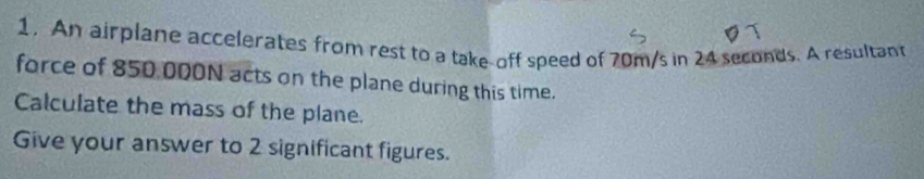 An airplane accelerates from rest to a take-off speed of 70m/s in 24 seconds. A resultant 
force of 850 000N acts on the plane during this time. 
Calculate the mass of the plane. 
Give your answer to 2 significant figures.