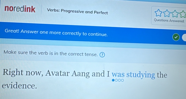 noredink Verbs: Progressive and Perfect 
Questions Answered: 
Great! Answer one more correctly to continue. 
Make sure the verb is in the correct tense. ⑦ 
Right now, Avatar Aang and I was studying the 
evidence.