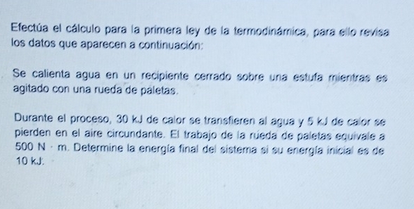 Efectúa el cálculo para la primera ley de la termodinámica, para ello revisa 
los datos que aparecen a continuación: 
Se calienta agua en un recipiente cerrado sobre una estuía mientras es 
agitado con una rueda de paletas. 
Durante el proceso, 30 kJ de calor se transfieren al agua y 5 kJ de calor sé 
pierden en el aire circundante. El trabajo de la rúeda de paletas equivale a
500 N·m. Determine la energía final del sistema si su energía inicial es de
10 kJ.