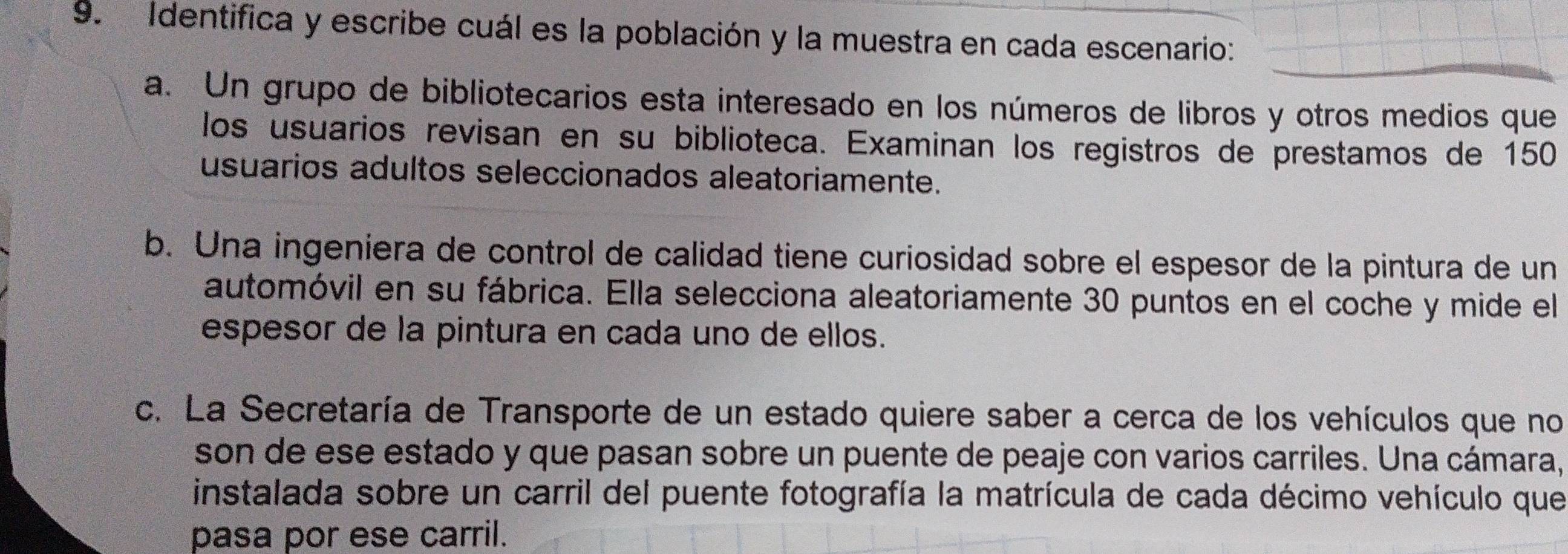 Identifica y escribe cuál es la población y la muestra en cada escenario: 
a. Un grupo de bibliotecarios esta interesado en los números de libros y otros medios que 
los usuarios revisan en su biblioteca. Examinan los registros de prestamos de 150
usuarios adultos seleccionados aleatoriamente. 
b. Una ingeniera de control de calidad tiene curiosidad sobre el espesor de la pintura de un 
automóvil en su fábrica. Ella selecciona aleatoriamente 30 puntos en el coche y mide el 
espesor de la pintura en cada uno de ellos. 
c. La Secretaría de Transporte de un estado quiere saber a cerca de los vehículos que no 
son de ese estado y que pasan sobre un puente de peaje con varios carriles. Una cámara, 
instalada sobre un carril del puente fotografía la matrícula de cada décimo vehículo que 
pasa por ese carril.