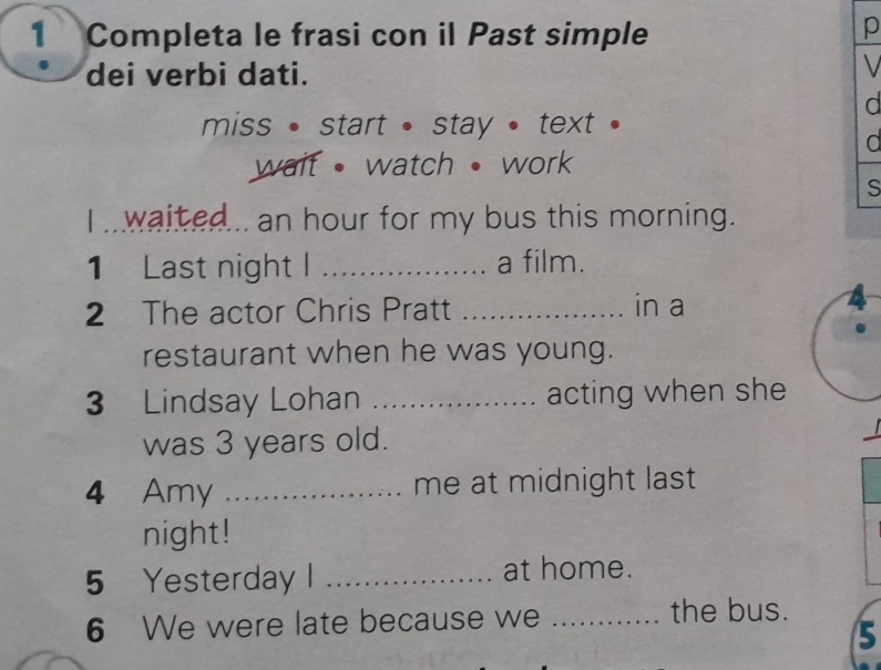 Completa le frasi con il Past simple 
p 
dei verbi dati. 
V 
d 
miss • start • stay • text . 
d 
wait • watch • work 
S 
I waited... an hour for my bus this morning. 
1 Last night I _a film. 
2 The actor Chris Pratt _in a 
4 
restaurant when he was young. 
3 Lindsay Lohan _acting when she 
was 3 years old. 
4 Amy _me at midnight last 
night! 
5 Yesterday I _at home. 
6 We were late because we _the bus. 
5