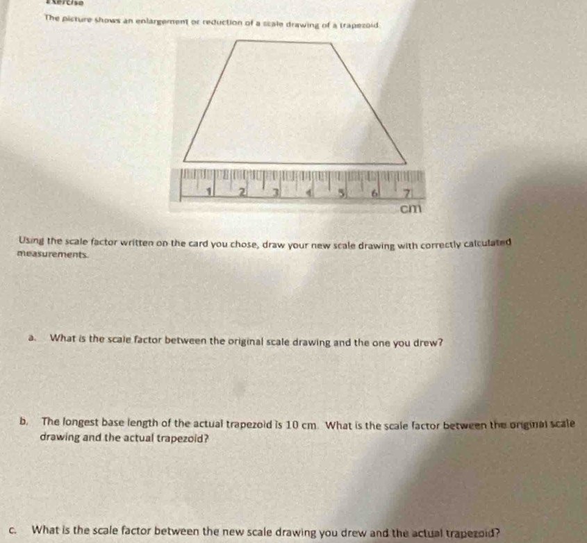 #Xercise 
The picture shows an enlargement or reduction of a scale drawing of a trapezoid 
Using the scale factor written on the card you chose, draw your new scale drawing with correctly calculated 
measurements. 
a. What is the scale factor between the original scale drawing and the one you drew? 
b. The longest base length of the actual trapezoid is 10 cm. What is the scale factor between the original scale 
drawing and the actual trapezoid? 
c. What is the scale factor between the new scale drawing you drew and the actual trapezoid?