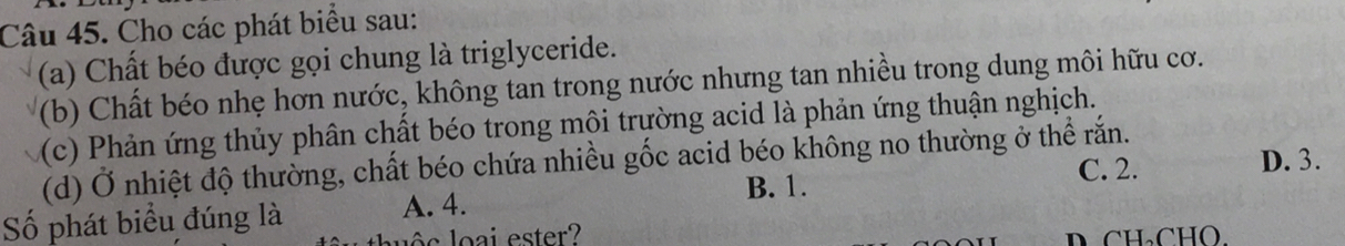 Cho các phát biểu sau:
(a) Chất béo được gọi chung là triglyceride.
(b) Chất béo nhẹ hơn nước, không tan trong nước nhưng tan nhiều trong dung môi hữu cơ.
(c) Phản ứng thủy phân chất béo trong môi trường acid là phản ứng thuận nghịch.
D. 3.
(d) Ở nhiệt độ thường, chất béo chứa nhiều gốc acid béo không no thường ở thể rắn.
B. 1. C. 2.
Số phát biểu đúng là A. 4.
s loai ester? D CH₃CHO.