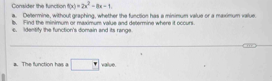 Consider the function f(x)=2x^2-8x-1. 
a. Determine, without graphing, whether the function has a minimum value or a maximum value. 
b. Find the minimum or maximum value and determine where it occurs. 
c. Identify the function's domain and its range. 
a. The function has a □ value.