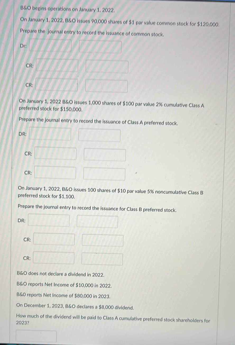 B&O begins operations on January 1, 2022. 
On January 1, 2022, B&O issues 90,000 shares of $1 par value common stock for $120,000. 
Prepare the journal entry to record the issuance of common stock. 
Dr: 11111 | // 
CR: □ □ □ □ 1/f/f1, 
CR: □ □ □ □ 77777
On January 1, 2022 B&O issues 1,000 shares of $100 par value 2% cumulative Class A 
preferred stock for $150,000. 
Prepare the journal entry to record the issuance of Class A preferred stock. 
DR: □ □ □ □  
CR: □ □  □ 
CR: □ □ 
On January 1, 2022, B&O issues 100 shares of $10 par value 5% noncumulative Class B 
preferred stock for $1,100. 
Prepare the journal entry to record the issuance for Class B preferred stock. 
DR: □ □ □ □ □ □
CR: (1, □ 
CR: □ □ 
B&O does not declare a dividend in 2022. 
B&O reports Net Income of $10,000 in 2022. 
B&0 reports Net Income of $80,000 in 2023. 
On December 1, 2023, B&O declares a $8,000 dividend. 
How much of the dividend will be paid to Class A cumulative preferred stock shareholders for
2023? 
□