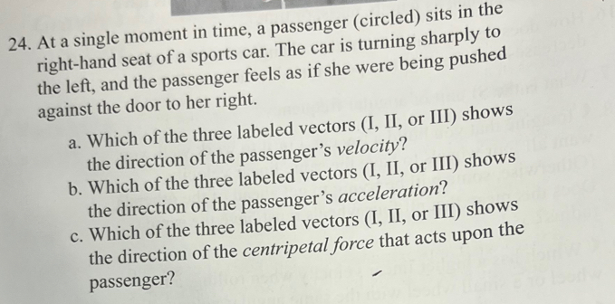 At a single moment in time, a passenger (circled) sits in the 
right-hand seat of a sports car. The car is turning sharply to 
the left, and the passenger feels as if she were being pushed 
against the door to her right. 
a. Which of the three labeled vectors (I, II, or III) shows 
the direction of the passenger’s velocity? 
b. Which of the three labeled vectors (I, II, or III) shows 
the direction of the passenger’s acceleration? 
c. Which of the three labeled vectors (I, II, or III) shows 
the direction of the centripetal force that acts upon the 
passenger?