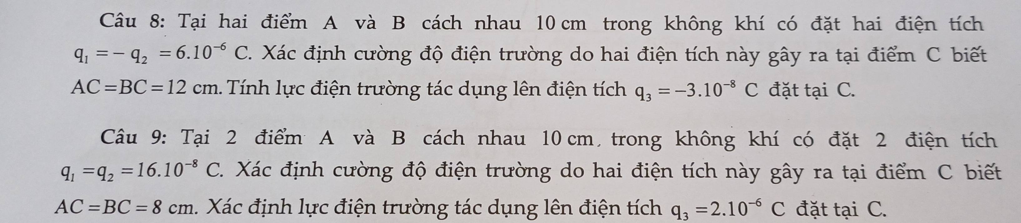 Tại hai điểm A và B cách nhau 10 cm trong không khí có đặt hai điện tích
q_1=-q_2=6.10^(-6)C Xác định cường độ điện trường do hai điện tích này gây ra tại điểm C biết
AC=BC=12cm. Tính lực điện trường tác dụng lên điện tích q_3=-3.10^(-8)C đặt tại C. 
Câu 9: Tại 2 điểm A và B cách nhau 10 cm trong không khí có đặt 2 điện tích
q_1=q_2=16.10^(-8) C. Xác định cường độ điện trường do hai điện tích này gây ra tại điểm C biết
AC=BC=8cm. Xác định lực điện trường tác dụng lên điện tích q_3=2.10^(-6)C đặt tại C.