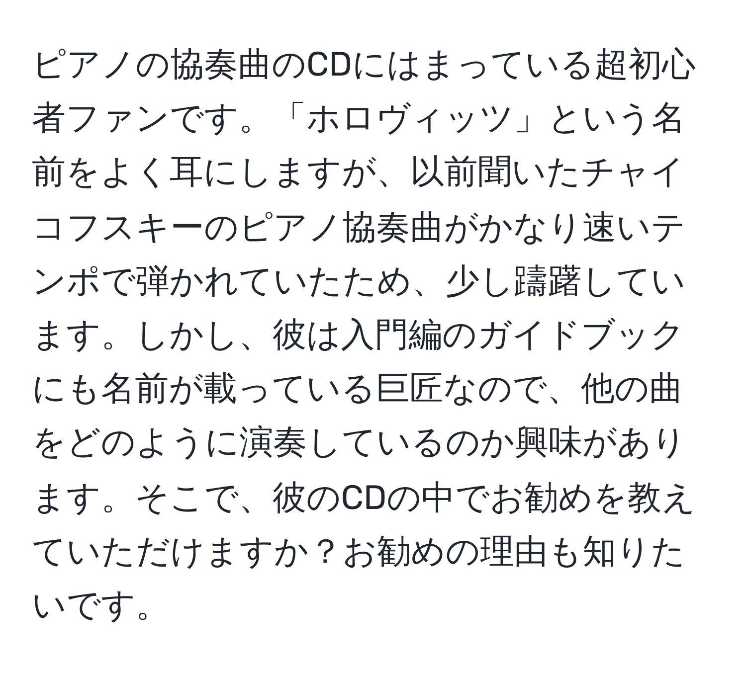 ピアノの協奏曲のCDにはまっている超初心者ファンです。「ホロヴィッツ」という名前をよく耳にしますが、以前聞いたチャイコフスキーのピアノ協奏曲がかなり速いテンポで弾かれていたため、少し躊躇しています。しかし、彼は入門編のガイドブックにも名前が載っている巨匠なので、他の曲をどのように演奏しているのか興味があります。そこで、彼のCDの中でお勧めを教えていただけますか？お勧めの理由も知りたいです。