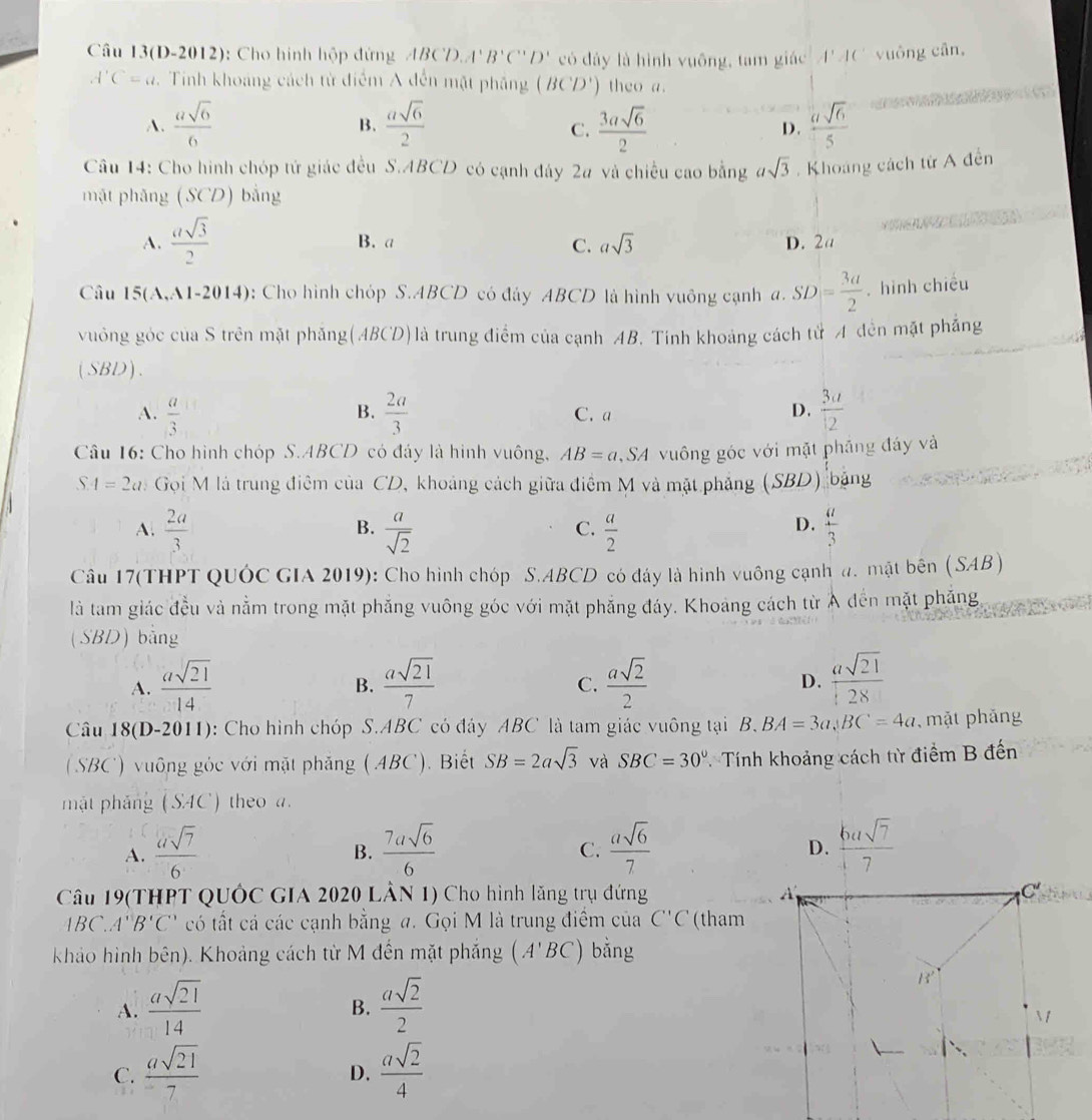 Câu 13(D-2012): Cho hình hộp đứng ABCDA' B'C''D' có đây là hình vuông, tam giác] 4' AC vuông cân,
A'C=a. Tinh khoảng cách từ điểm A đến mặt phẳng (BCD') theo a.
A.  asqrt(6)/6   asqrt(6)/2   3asqrt(6)/2  D.  asqrt(6)/5 
B.
C.
Câu 14: Cho hình chóp tứ giác đều S.ABCD có cạnh đây 2a và chiều cao bằng asqrt(3).  Khoáng cách từ A đễn
mặt phăng (SCD) bằng
A.  asqrt(3)/2  B. a C. asqrt(3) D. 2a
Câu 5(A,A 1-2014) : Cho hình chóp S.ABCD có đảy ABCD là hình vuông cạnh a. SD= 3a/2 . hình chiều
vuởng góc của S trên mặt phẳng(ABCD)là trung điểm của cạnh AB. Tính khoảng cách tử A đến mặt phẳng
(SBD).
A.  a/3   2a/3  C. a D.  3a/12 
B.
Câu 16: Cho hình chóp S.ABCD có đáy là hình vuông, AB=a ,SA vuông góc với mặt phầng đáy và
SA=2a Gọi M là trung điệm của CD, khoảng cách giữa điểm M và mặt phẳng (SBD)  bảng
A.  2a/3   a/sqrt(2)   a/2   a/3 
B.
C.
D.
Câu 17(THPT QUÓC GIA 2019): Cho hình chóp S.ABCD có đây là hình vuông cạnh a. mật bên ( SAB )
là tam giác đều và nằm trong mặt phẳng vuông góc với mặt phẳng đáy. Khoảng cách từ Ả đến mặt phẳng
(SBD) bằng
A.  asqrt(21)/14   asqrt(21)/7   asqrt(2)/2  D.  asqrt(21)/28 
B.
C.
Câu 18(D-2011): Cho hình chóp S.ABC có đây ABC là tam giác vuông tại B. BA=3a,BC=4a , mặt phāng
(SBC) vuông góc với mặt phăng (ABC). Biết SB=2asqrt(3) và SBC=30° Tính khoảng cách từ điểm B đến
mặt pháng (SAC) theo a.
A.  asqrt(7)/6   7asqrt(6)/6   asqrt(6)/7   6usqrt(7)/7 
B.
C.
D.
Câu 19(THPT QUÔC GIA 2020 LÂN 1) Cho hình lăng trụ đứng
1BC.A'B'C' có tất cá các cạnh bằng a. Gọi M là trung điểm của C'C (tham
khảo hình bên). Khoảng cách từ M đến mặt phẳng (A'BC) bằng
A.  asqrt(21)/14   asqrt(2)/2 
B.
C.  asqrt(21)/7   asqrt(2)/4 
D.